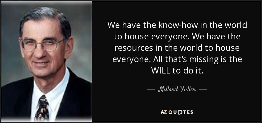 We have the know-how in the world to house everyone. We have the resources in the world to house everyone. All that's missing is the WILL to do it. - Millard Fuller