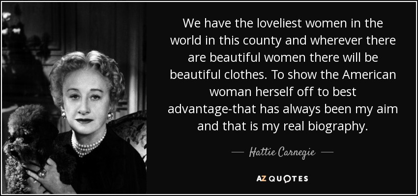 We have the loveliest women in the world in this county and wherever there are beautiful women there will be beautiful clothes. To show the American woman herself off to best advantage-that has always been my aim and that is my real biography. - Hattie Carnegie