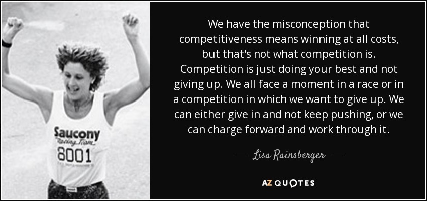 We have the misconception that competitiveness means winning at all costs, but that's not what competition is. Competition is just doing your best and not giving up. We all face a moment in a race or in a competition in which we want to give up. We can either give in and not keep pushing, or we can charge forward and work through it. - Lisa Rainsberger
