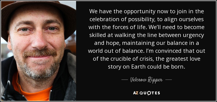 We have the opportunity now to join in the celebration of possibility, to align ourselves with the forces of life. We’ll need to become skilled at walking the line between urgency and hope, maintaining our balance in a world out of balance. I’m convinced that out of the crucible of crisis, the greatest love story on Earth could be born. - Velcrow Ripper