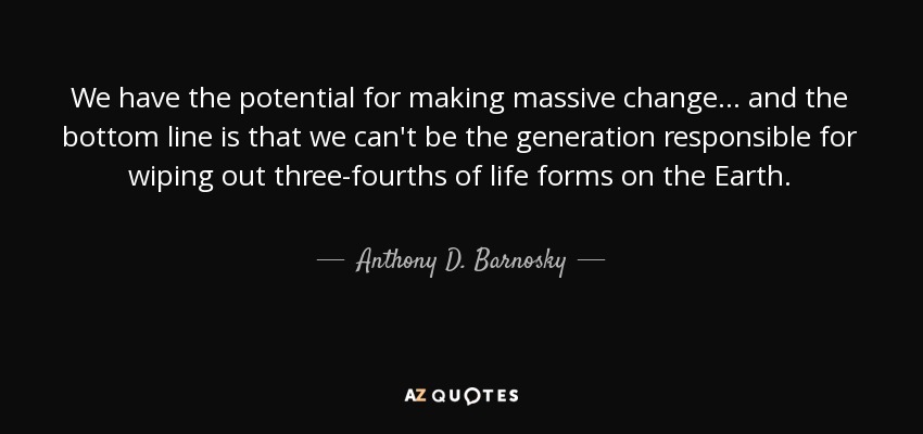 We have the potential for making massive change... and the bottom line is that we can't be the generation responsible for wiping out three-fourths of life forms on the Earth. - Anthony D. Barnosky