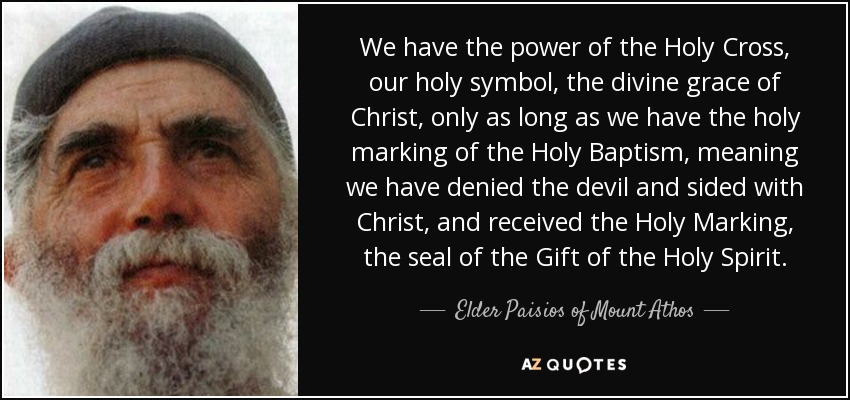 We have the power of the Holy Cross, our holy symbol, the divine grace of Christ, only as long as we have the holy marking of the Holy Baptism, meaning we have denied the devil and sided with Christ, and received the Holy Marking, the seal of the Gift of the Holy Spirit. - Elder Paisios of Mount Athos