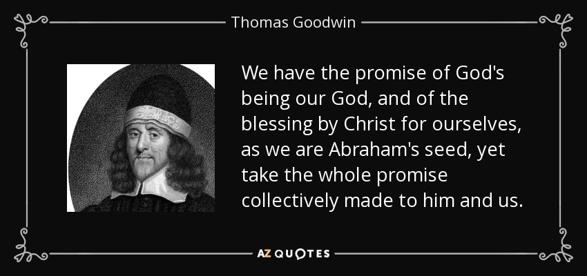 We have the promise of God's being our God, and of the blessing by Christ for ourselves, as we are Abraham's seed, yet take the whole promise collectively made to him and us. - Thomas Goodwin