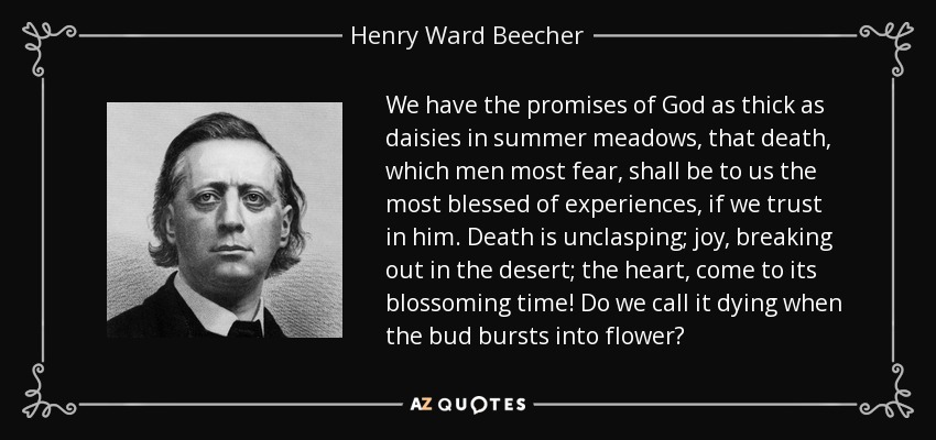 We have the promises of God as thick as daisies in summer meadows, that death, which men most fear, shall be to us the most blessed of experiences, if we trust in him. Death is unclasping; joy, breaking out in the desert; the heart, come to its blossoming time! Do we call it dying when the bud bursts into flower? - Henry Ward Beecher