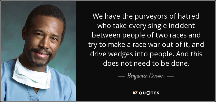 We have the purveyors of hatred who take every single incident between people of two races and try to make a race war out of it, and drive wedges into people. And this does not need to be done. - Benjamin Carson