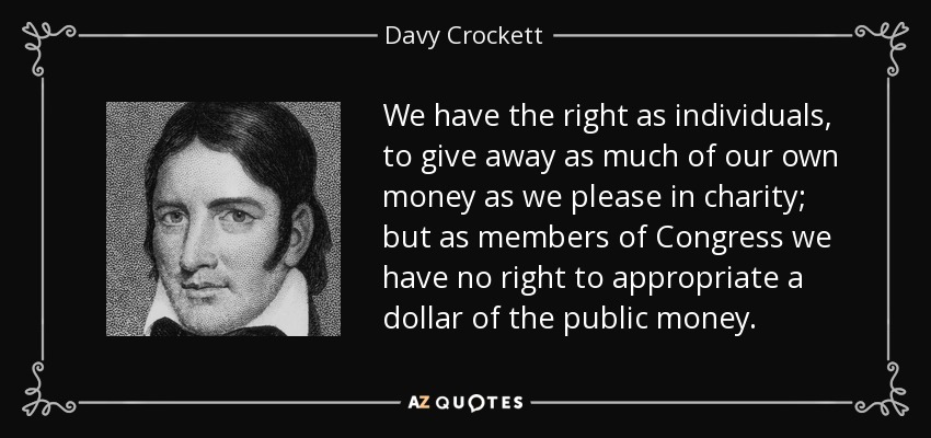 We have the right as individuals, to give away as much of our own money as we please in charity; but as members of Congress we have no right to appropriate a dollar of the public money. - Davy Crockett