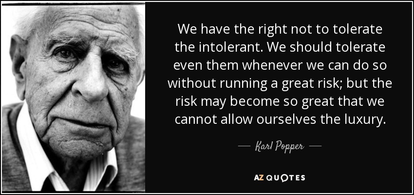 We have the right not to tolerate the intolerant. We should tolerate even them whenever we can do so without running a great risk; but the risk may become so great that we cannot allow ourselves the luxury. - Karl Popper