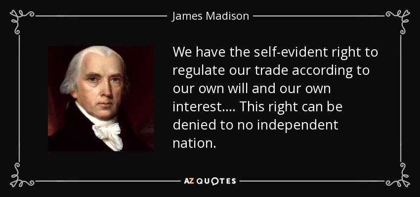 We have the self-evident right to regulate our trade according to our own will and our own interest . . . . This right can be denied to no independent nation. - James Madison