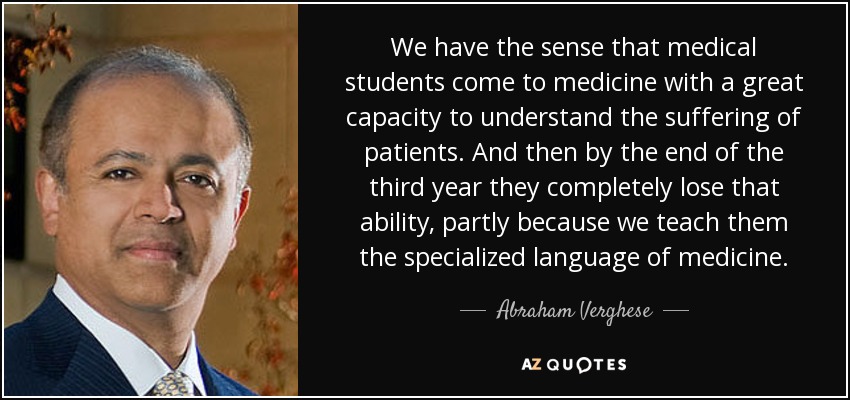 We have the sense that medical students come to medicine with a great capacity to understand the suffering of patients. And then by the end of the third year they completely lose that ability, partly because we teach them the specialized language of medicine. - Abraham Verghese