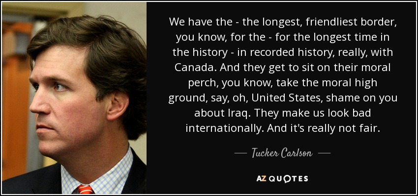 We have the - the longest, friendliest border, you know, for the - for the longest time in the history - in recorded history, really, with Canada. And they get to sit on their moral perch, you know, take the moral high ground, say, oh, United States, shame on you about Iraq. They make us look bad internationally. And it's really not fair. - Tucker Carlson