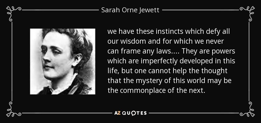 we have these instincts which defy all our wisdom and for which we never can frame any laws. ... They are powers which are imperfectly developed in this life, but one cannot help the thought that the mystery of this world may be the commonplace of the next. - Sarah Orne Jewett