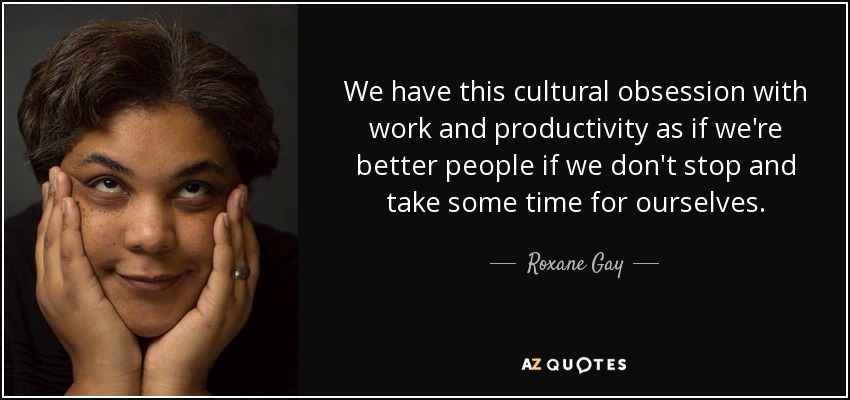 We have this cultural obsession with work and productivity as if we're better people if we don't stop and take some time for ourselves. - Roxane Gay