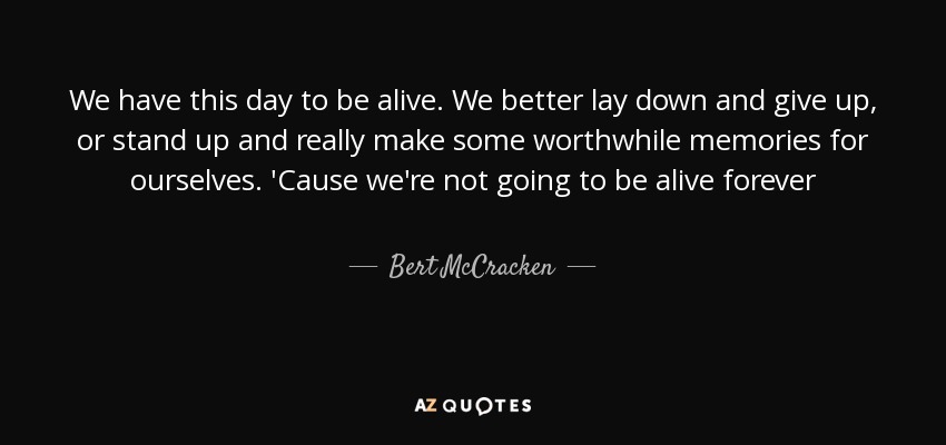 We have this day to be alive. We better lay down and give up, or stand up and really make some worthwhile memories for ourselves. 'Cause we're not going to be alive forever - Bert McCracken