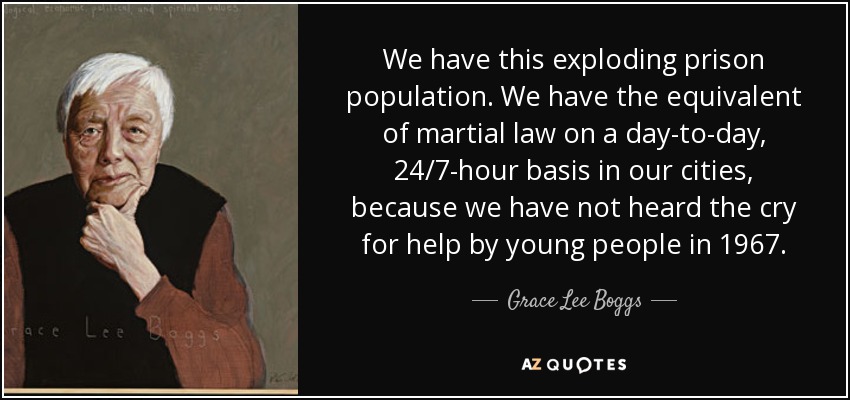 We have this exploding prison population. We have the equivalent of martial law on a day-to-day, 24/7-hour basis in our cities, because we have not heard the cry for help by young people in 1967. - Grace Lee Boggs