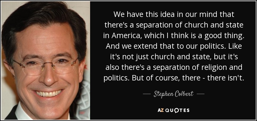 We have this idea in our mind that there's a separation of church and state in America, which I think is a good thing. And we extend that to our politics. Like it's not just church and state, but it's also there's a separation of religion and politics. But of course, there - there isn't. - Stephen Colbert
