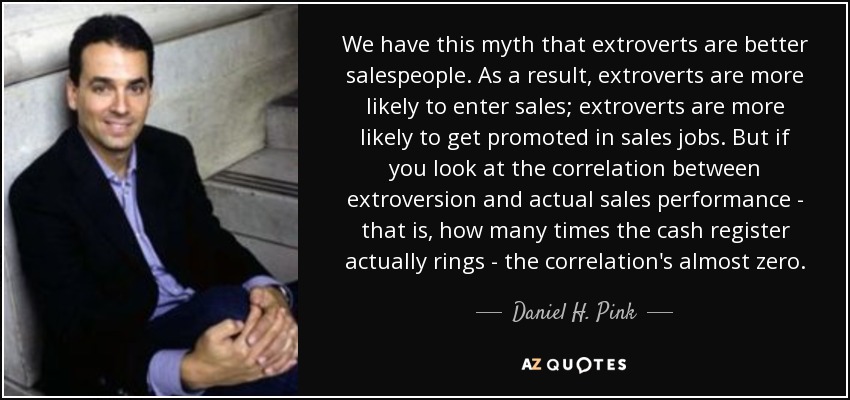 We have this myth that extroverts are better salespeople. As a result, extroverts are more likely to enter sales; extroverts are more likely to get promoted in sales jobs. But if you look at the correlation between extroversion and actual sales performance - that is, how many times the cash register actually rings - the correlation's almost zero. - Daniel H. Pink
