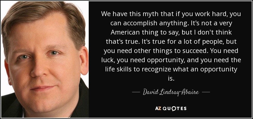 We have this myth that if you work hard, you can accomplish anything. It's not a very American thing to say, but I don't think that's true. It's true for a lot of people, but you need other things to succeed. You need luck, you need opportunity, and you need the life skills to recognize what an opportunity is. - David Lindsay-Abaire