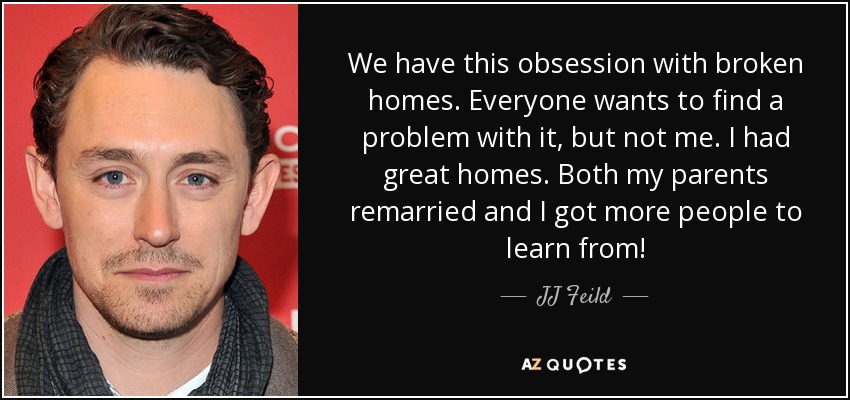 We have this obsession with broken homes. Everyone wants to find a problem with it, but not me. I had great homes. Both my parents remarried and I got more people to learn from! - JJ Feild