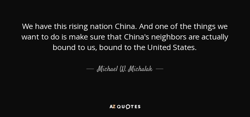 We have this rising nation China. And one of the things we want to do is make sure that China's neighbors are actually bound to us, bound to the United States. - Michael W. Michalak