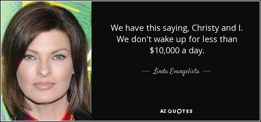 We have this saying, Christy and I. We don't wake up for less than $10,000 a day. - Linda Evangelista