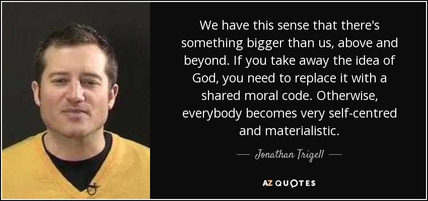 We have this sense that there's something bigger than us, above and beyond. If you take away the idea of God, you need to replace it with a shared moral code. Otherwise, everybody becomes very self-centred and materialistic. - Jonathan Trigell