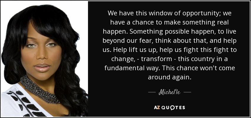 We have this window of opportunity; we have a chance to make something real happen. Something possible happen, to live beyond our fear, think about that, and help us. Help lift us up, help us fight this fight to change, - transform - this country in a fundamental way. This chance won't come around again. - Michel'le