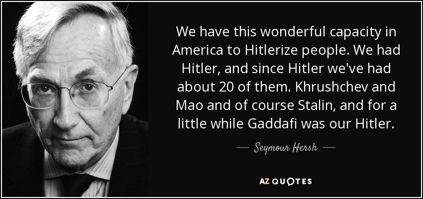We have this wonderful capacity in America to Hitlerize people. We had Hitler, and since Hitler we've had about 20 of them. Khrushchev and Mao and of course Stalin, and for a little while Gaddafi was our Hitler. - Seymour Hersh