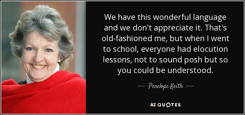 We have this wonderful language and we don't appreciate it. That's old-fashioned me, but when I went to school, everyone had elocution lessons, not to sound posh but so you could be understood. - Penelope Keith