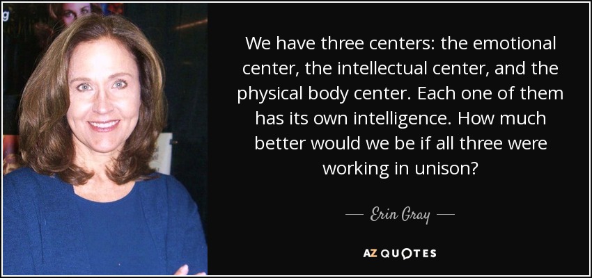 We have three centers: the emotional center, the intellectual center, and the physical body center. Each one of them has its own intelligence. How much better would we be if all three were working in unison? - Erin Gray