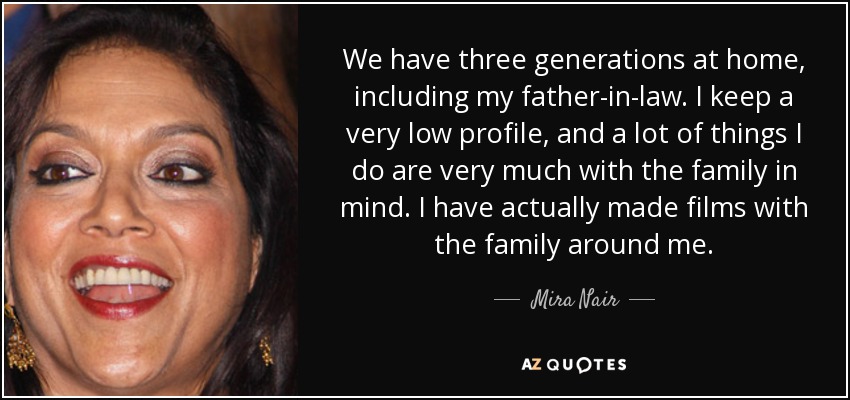 We have three generations at home, including my father-in-law. I keep a very low profile, and a lot of things I do are very much with the family in mind. I have actually made films with the family around me. - Mira Nair