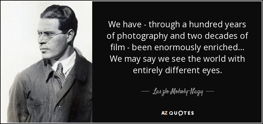 We have - through a hundred years of photography and two decades of film - been enormously enriched... We may say we see the world with entirely different eyes. - Laszlo Moholy-Nagy