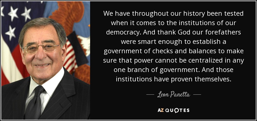 We have throughout our history been tested when it comes to the institutions of our democracy. And thank God our forefathers were smart enough to establish a government of checks and balances to make sure that power cannot be centralized in any one branch of government. And those institutions have proven themselves. - Leon Panetta