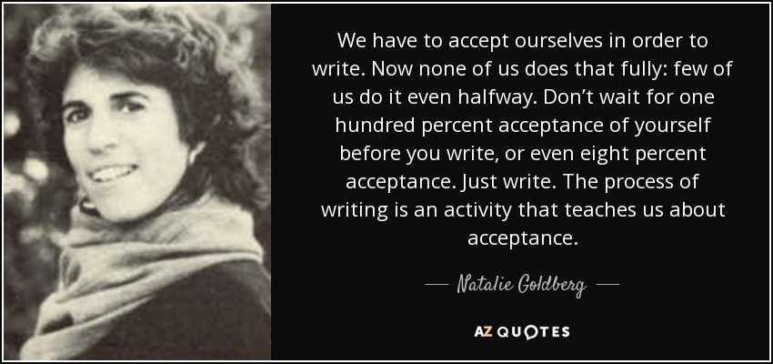 We have to accept ourselves in order to write. Now none of us does that fully: few of us do it even halfway. Don’t wait for one hundred percent acceptance of yourself before you write, or even eight percent acceptance. Just write. The process of writing is an activity that teaches us about acceptance. - Natalie Goldberg