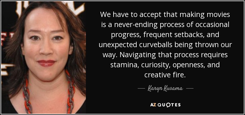 We have to accept that making movies is a never-ending process of occasional progress, frequent setbacks, and unexpected curveballs being thrown our way. Navigating that process requires stamina, curiosity, openness, and creative fire. - Karyn Kusama