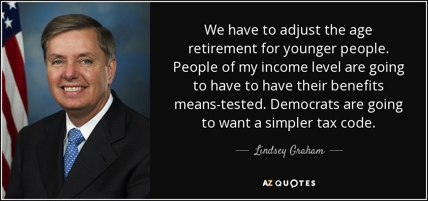 We have to adjust the age retirement for younger people. People of my income level are going to have to have their benefits means-tested. Democrats are going to want a simpler tax code. - Lindsey Graham
