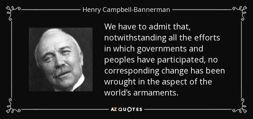 We have to admit that, notwithstanding all the efforts in which governments and peoples have participated, no corresponding change has been wrought in the aspect of the world's armaments. - Henry Campbell-Bannerman
