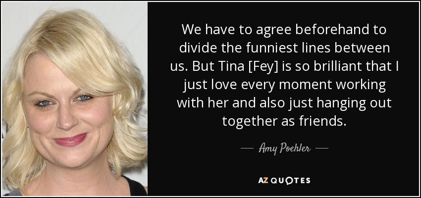 We have to agree beforehand to divide the funniest lines between us. But Tina [Fey] is so brilliant that I just love every moment working with her and also just hanging out together as friends. - Amy Poehler