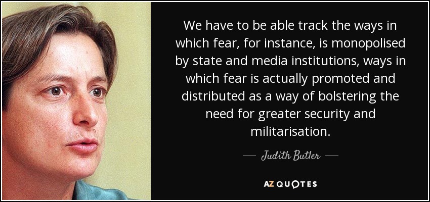We have to be able track the ways in which fear, for instance, is monopolised by state and media institutions, ways in which fear is actually promoted and distributed as a way of bolstering the need for greater security and militarisation. - Judith Butler