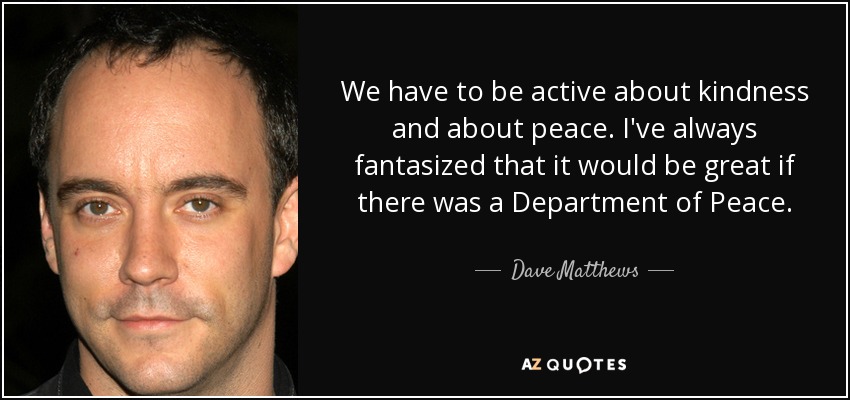 We have to be active about kindness and about peace. I've always fantasized that it would be great if there was a Department of Peace. - Dave Matthews