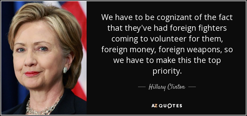 We have to be cognizant of the fact that they've had foreign fighters coming to volunteer for them, foreign money, foreign weapons, so we have to make this the top priority. - Hillary Clinton