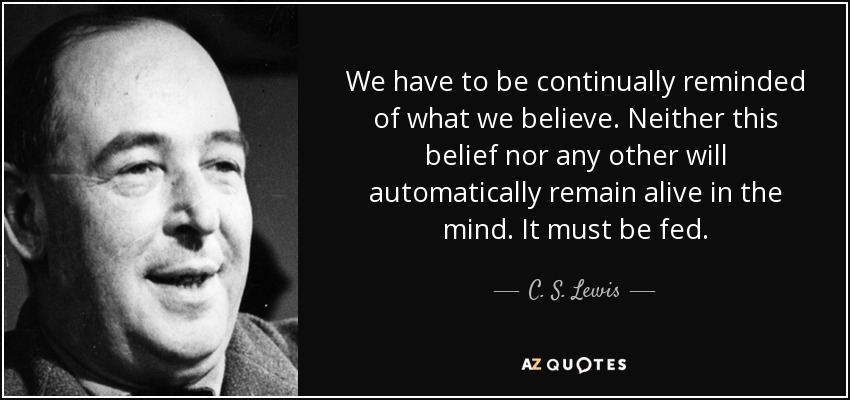 We have to be continually reminded of what we believe. Neither this belief nor any other will automatically remain alive in the mind. It must be fed. - C. S. Lewis