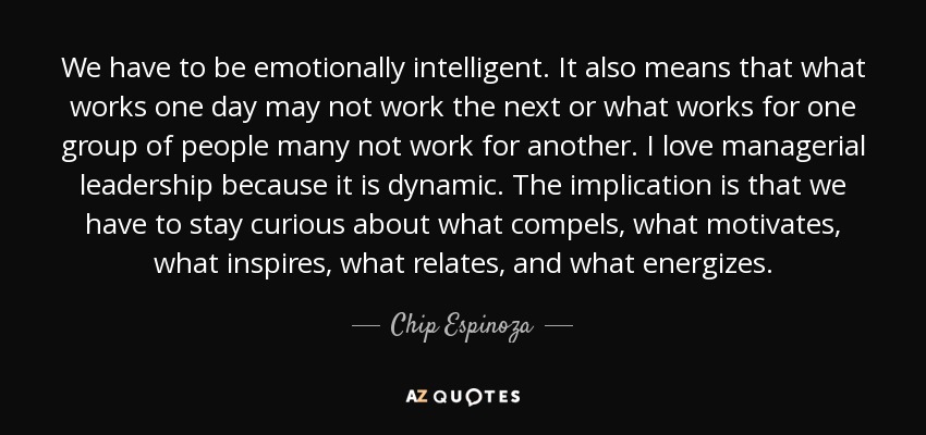 We have to be emotionally intelligent. It also means that what works one day may not work the next or what works for one group of people many not work for another. I love managerial leadership because it is dynamic. The implication is that we have to stay curious about what compels, what motivates, what inspires, what relates, and what energizes. - Chip Espinoza