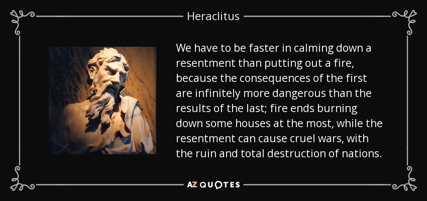 We have to be faster in calming down a resentment than putting out a fire, because the consequences of the first are infinitely more dangerous than the results of the last; fire ends burning down some houses at the most, while the resentment can cause cruel wars, with the ruin and total destruction of nations. - Heraclitus