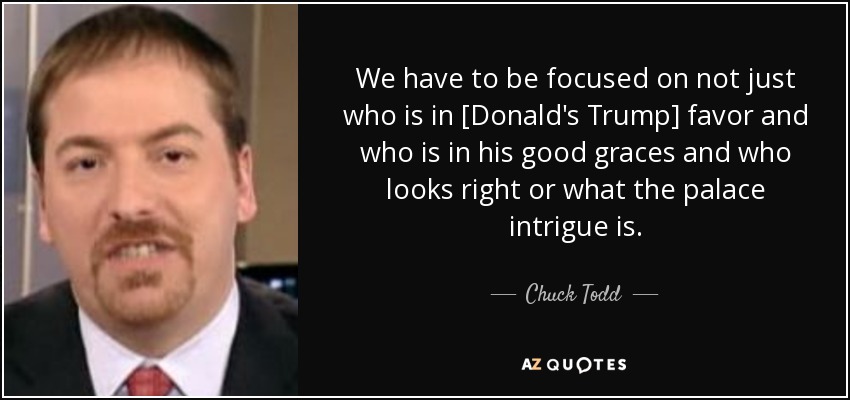 We have to be focused on not just who is in [Donald's Trump] favor and who is in his good graces and who looks right or what the palace intrigue is. - Chuck Todd