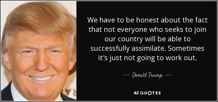 We have to be honest about the fact that not everyone who seeks to join our country will be able to successfully assimilate. Sometimes it's just not going to work out. - Donald Trump