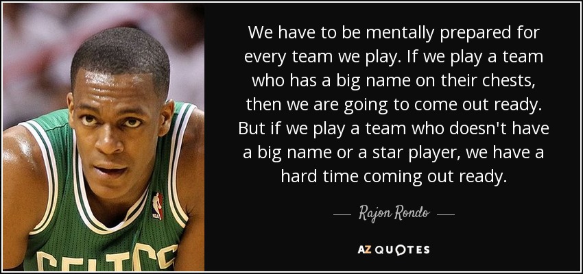 We have to be mentally prepared for every team we play. If we play a team who has a big name on their chests, then we are going to come out ready. But if we play a team who doesn't have a big name or a star player, we have a hard time coming out ready. - Rajon Rondo