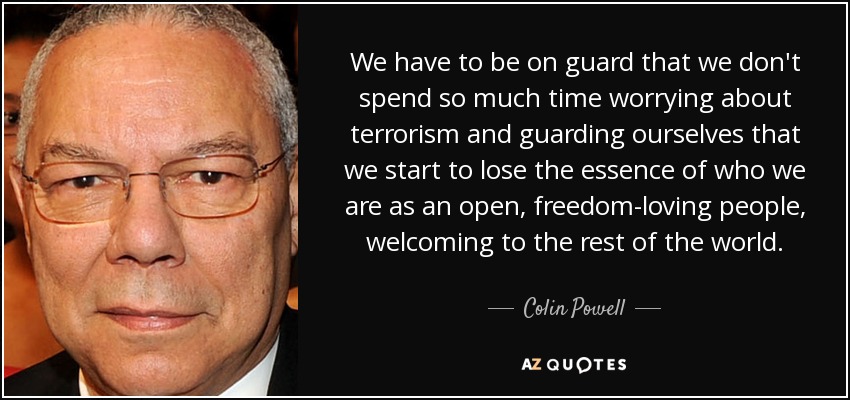 We have to be on guard that we don't spend so much time worrying about terrorism and guarding ourselves that we start to lose the essence of who we are as an open, freedom-loving people, welcoming to the rest of the world. - Colin Powell