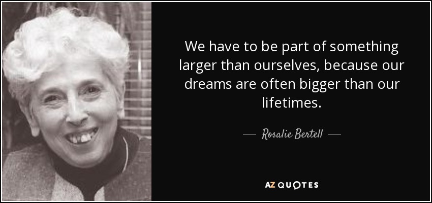 We have to be part of something larger than ourselves, because our dreams are often bigger than our lifetimes. - Rosalie Bertell