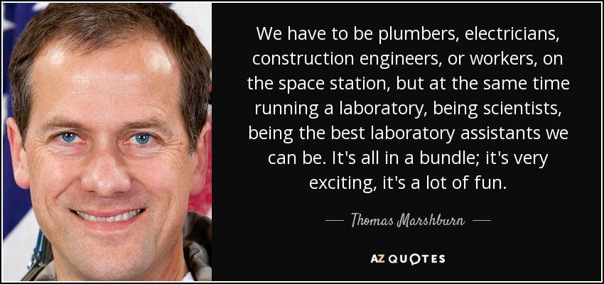 We have to be plumbers, electricians, construction engineers, or workers, on the space station, but at the same time running a laboratory, being scientists, being the best laboratory assistants we can be. It's all in a bundle; it's very exciting, it's a lot of fun. - Thomas Marshburn