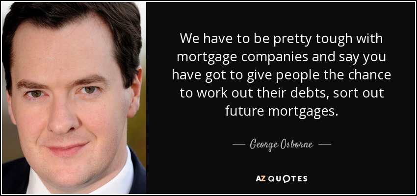 We have to be pretty tough with mortgage companies and say you have got to give people the chance to work out their debts, sort out future mortgages. - George Osborne